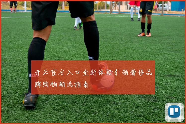 开云官方入口全新体验引领奢侈品牌购物潮流指南
