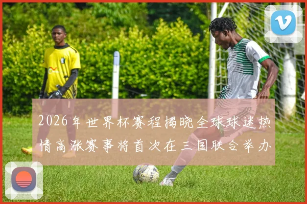 2026年世界杯赛程揭晓全球球迷热情高涨赛事将首次在三国联合举办