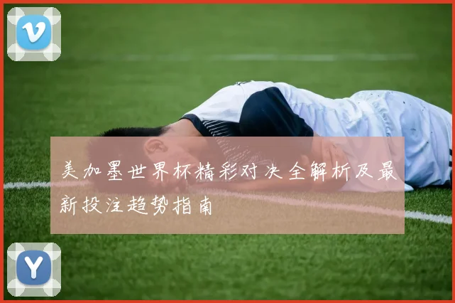 美加墨世界杯精彩对决全解析及最新投注趋势指南