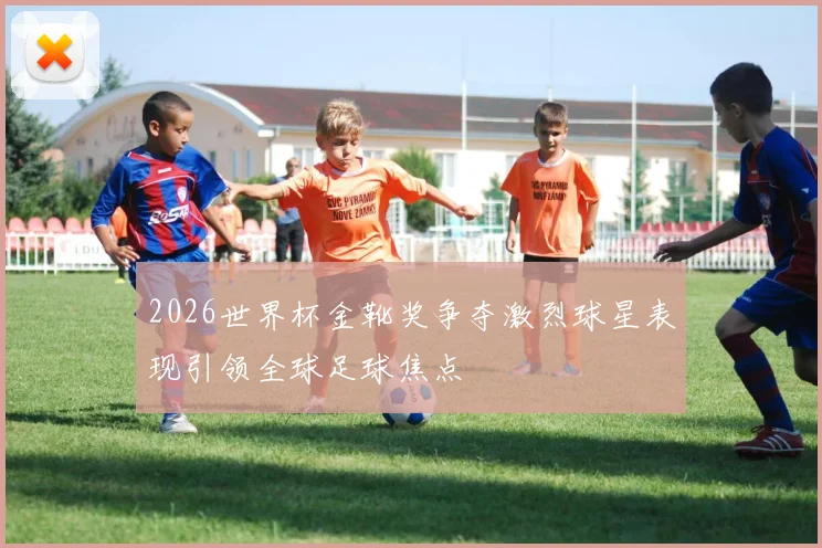 2026世界杯金靴奖争夺激烈球星表现引领全球足球焦点