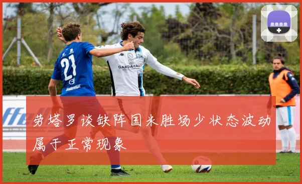 劳塔罗谈缺阵国米胜场少状态波动属于正常现象
