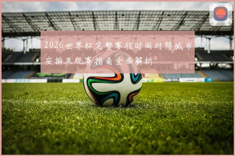 2026世界杯完整赛程时间对阵城市安排及观赛指南全面解析