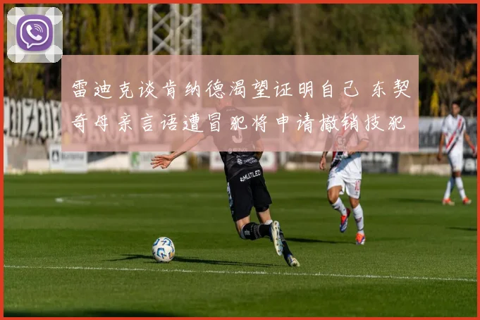 雷迪克谈肯纳德渴望证明自己 东契奇母亲言语遭冒犯将申请撤销技犯