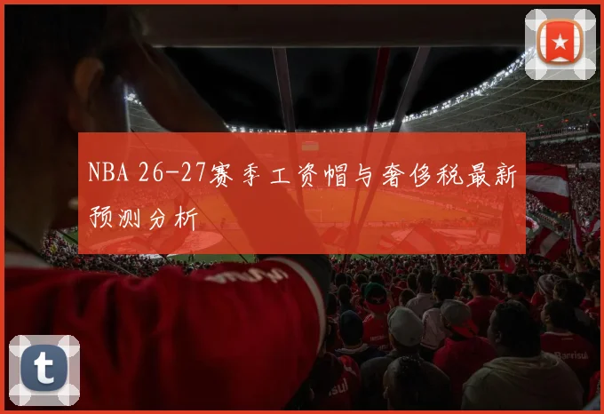 NBA 26-27赛季工资帽与奢侈税最新预测分析