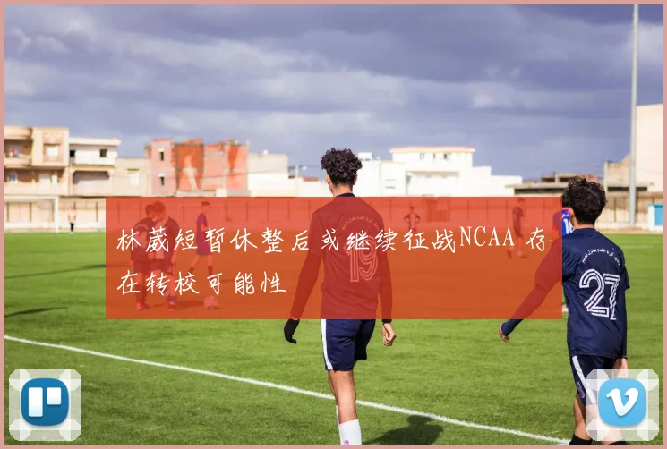 林葳短暂休整后或继续征战NCAA 存在转校可能性