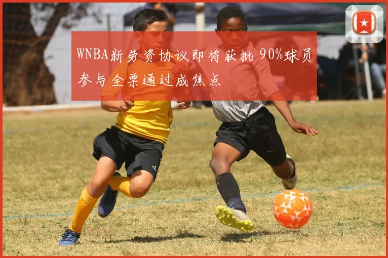 WNBA新劳资协议即将获批 90%球员参与全票通过成焦点