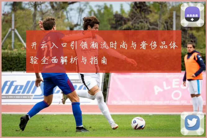 开云入口引领潮流时尚与奢侈品体验全面解析与指南