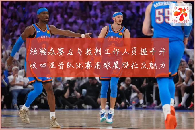 杨瀚森赛后与裁判工作人员握手并收回混音队比赛用球展现社交魅力