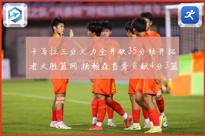 卡马拉三分火力全开砍35分助开拓者大胜篮网 杨瀚森首秀贡献4分3篮板