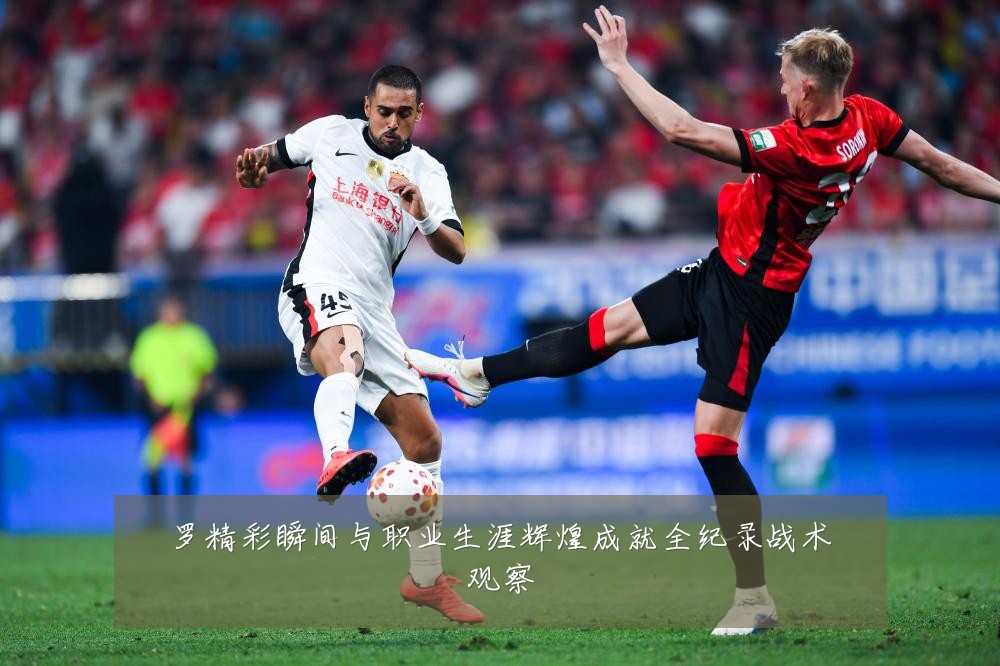 罗精彩瞬间与职业生涯辉煌成就全纪录战术观察